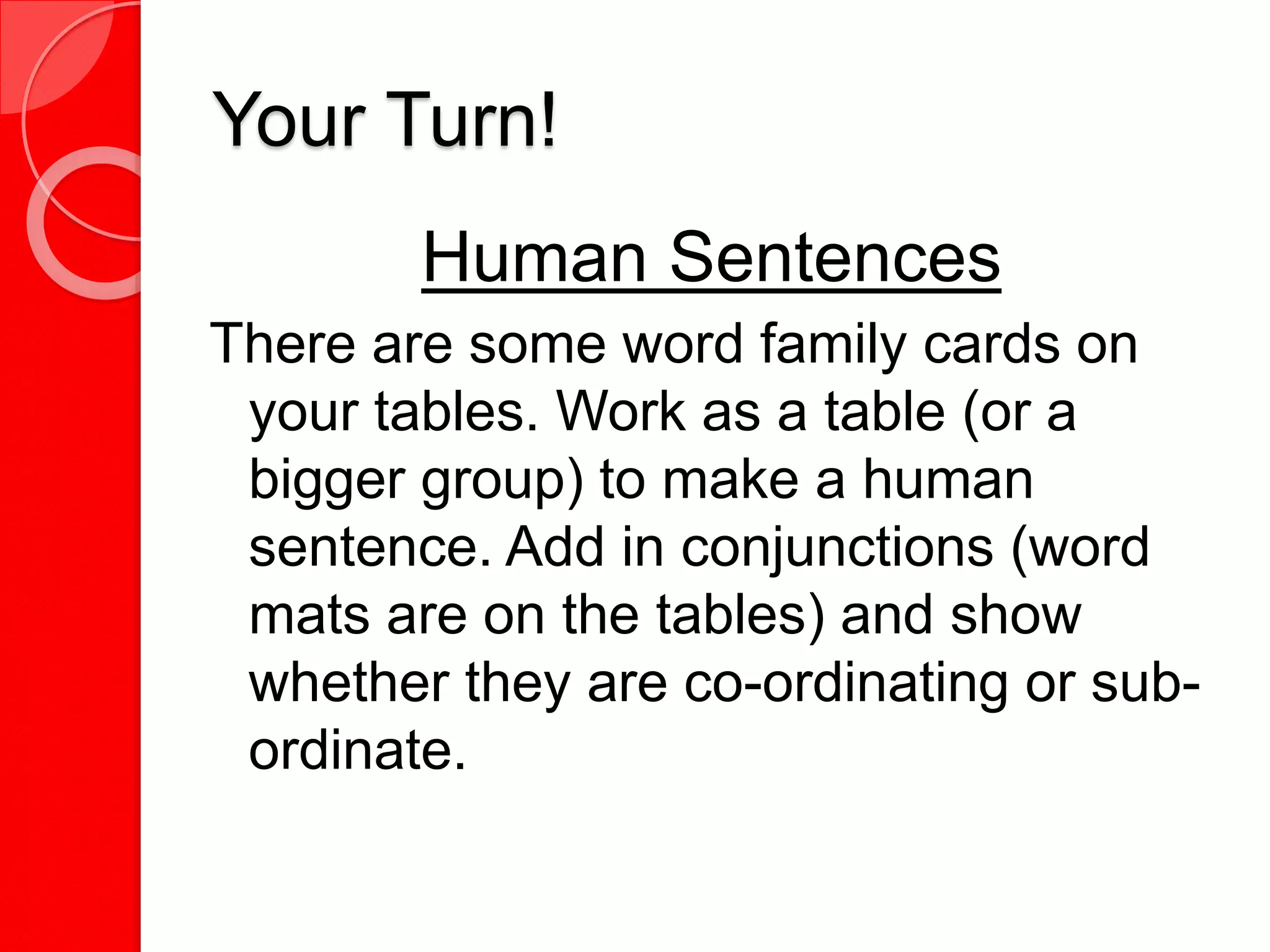 Your Turn!
Human Sentences
There are some word family cards on
your tables. Work as a table (or a
bigger group) to make a human
sentence. Add in conjunctions (word
mats are on the tables) and show
whether they are co-ordinating or sub-
ordinate.
 