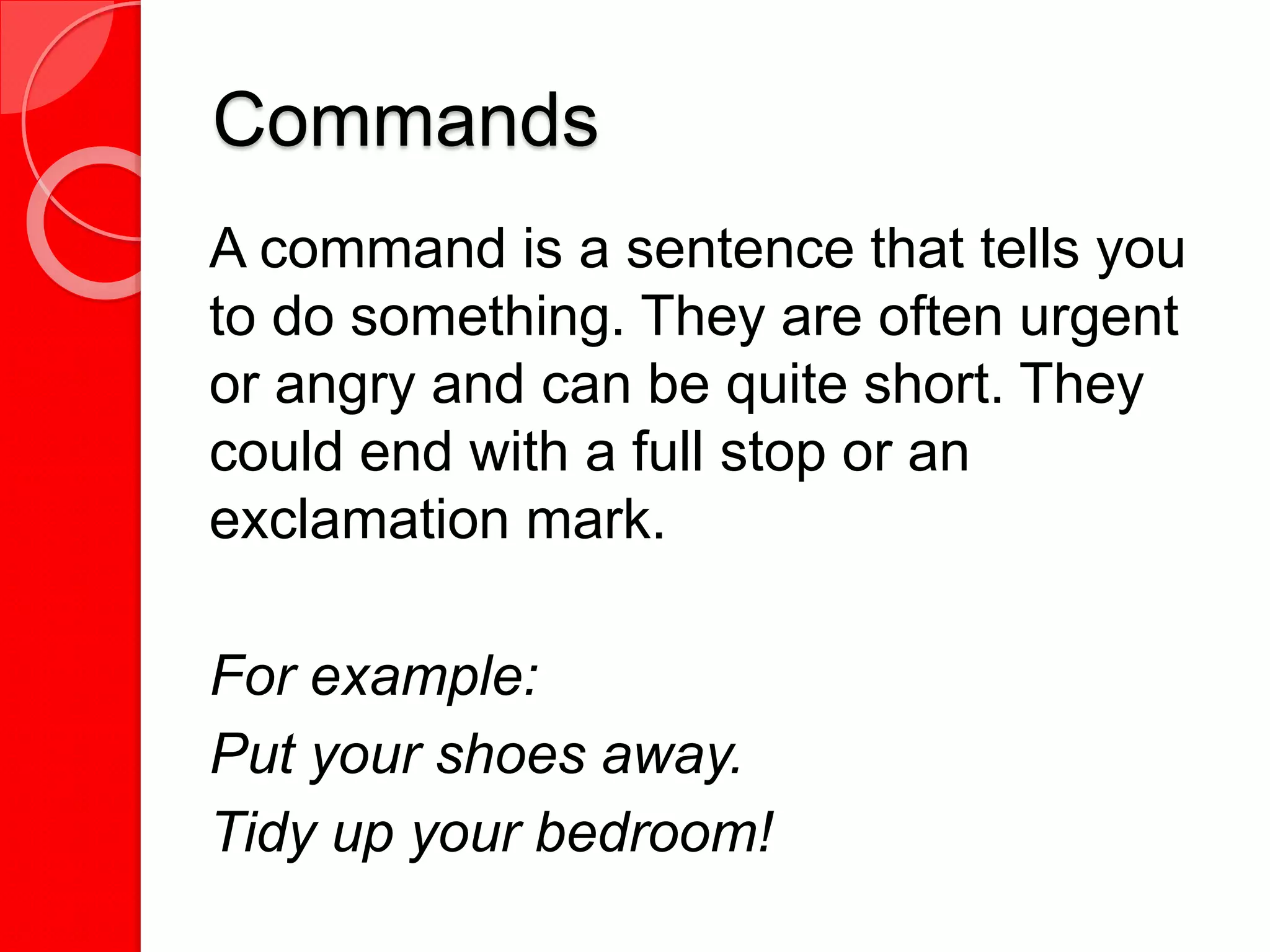 Commands
A command is a sentence that tells you
to do something. They are often urgent
or angry and can be quite short. They
could end with a full stop or an
exclamation mark.
For example:
Put your shoes away.
Tidy up your bedroom!
 