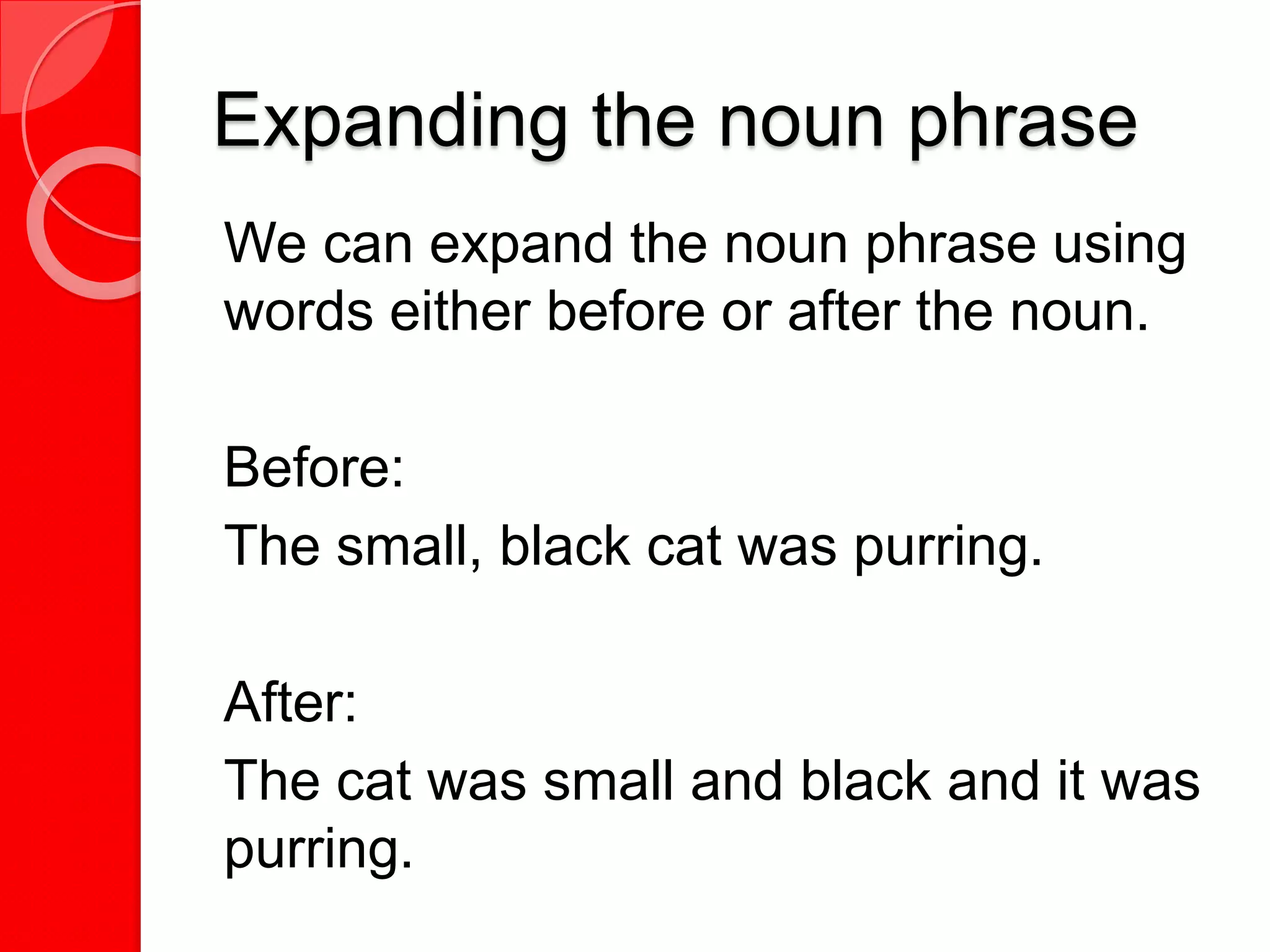 Expanding the noun phrase
We can expand the noun phrase using
words either before or after the noun.
Before:
The small, black cat was purring.
After:
The cat was small and black and it was
purring.
 