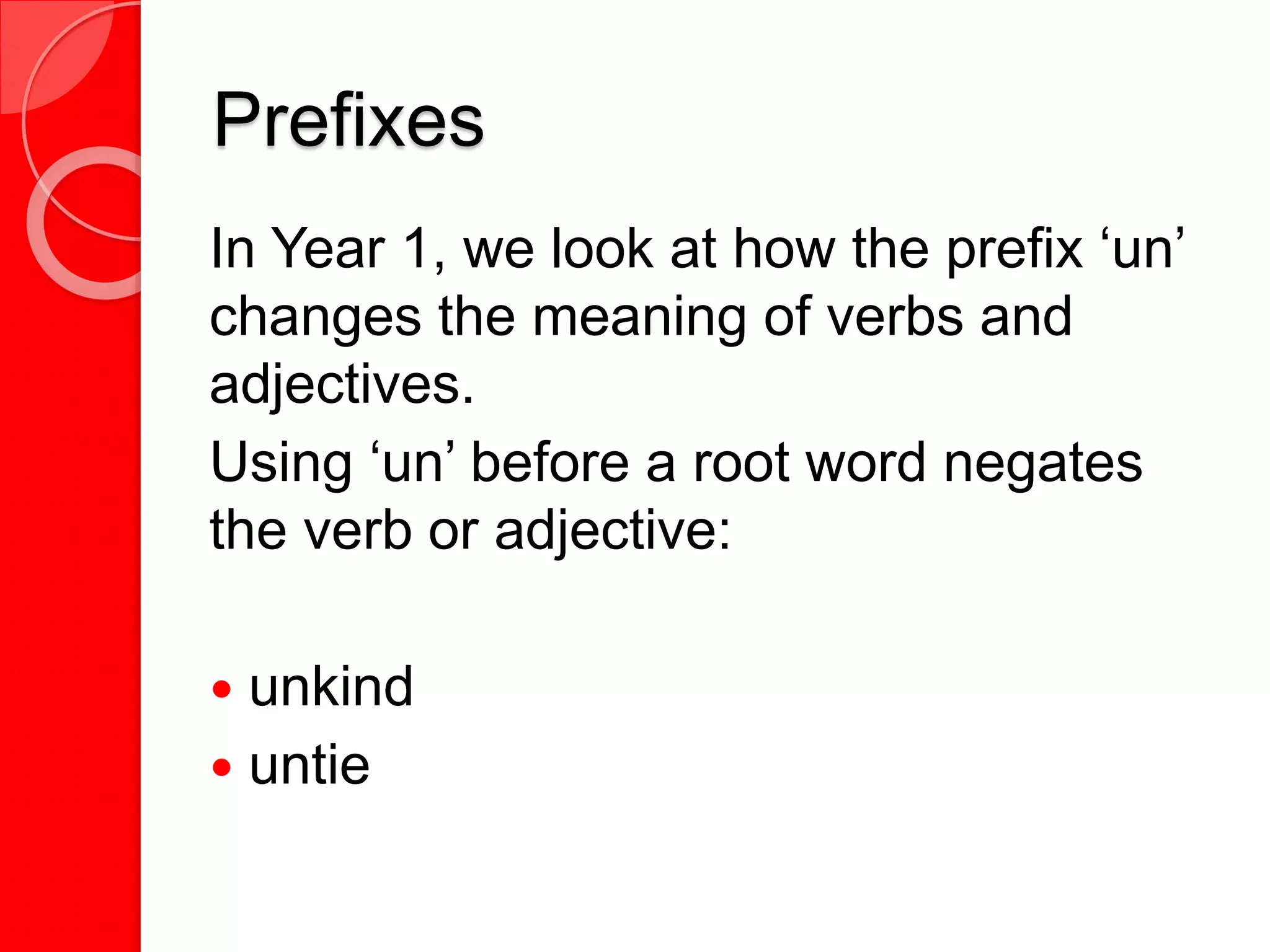 Prefixes
In Year 1, we look at how the prefix ‘un’
changes the meaning of verbs and
adjectives.
Using ‘un’ before a root word negates
the verb or adjective:
 unkind
 untie
 