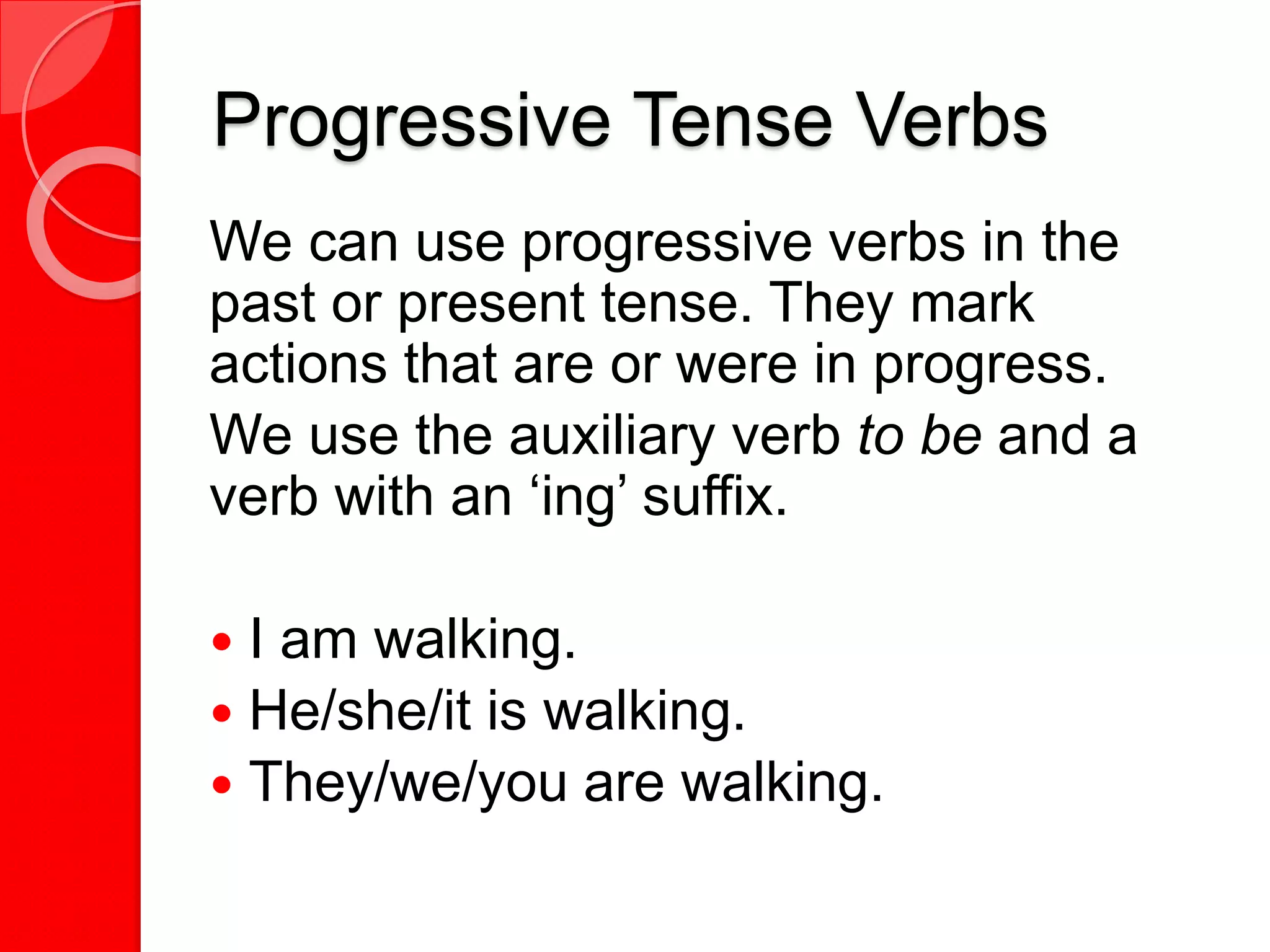 Progressive Tense Verbs
We can use progressive verbs in the
past or present tense. They mark
actions that are or were in progress.
We use the auxiliary verb to be and a
verb with an ‘ing’ suffix.
 I am walking.
 He/she/it is walking.
 They/we/you are walking.
 