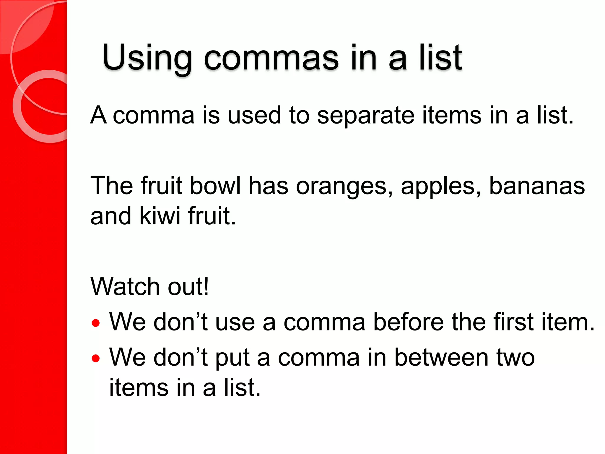 Using commas in a list
A comma is used to separate items in a list.
The fruit bowl has oranges, apples, bananas
and kiwi fruit.
Watch out!
 We don’t use a comma before the first item.
 We don’t put a comma in between two
items in a list.
 