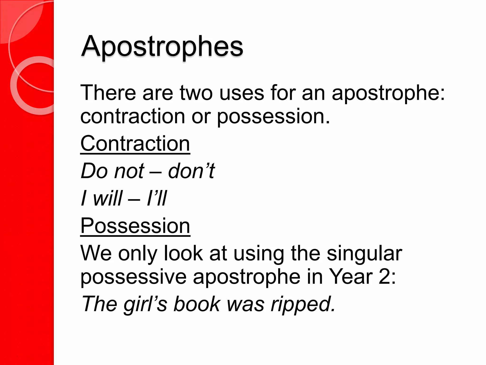 Apostrophes
There are two uses for an apostrophe:
contraction or possession.
Contraction
Do not – don’t
I will – I’ll
Possession
We only look at using the singular
possessive apostrophe in Year 2:
The girl’s book was ripped.
 
