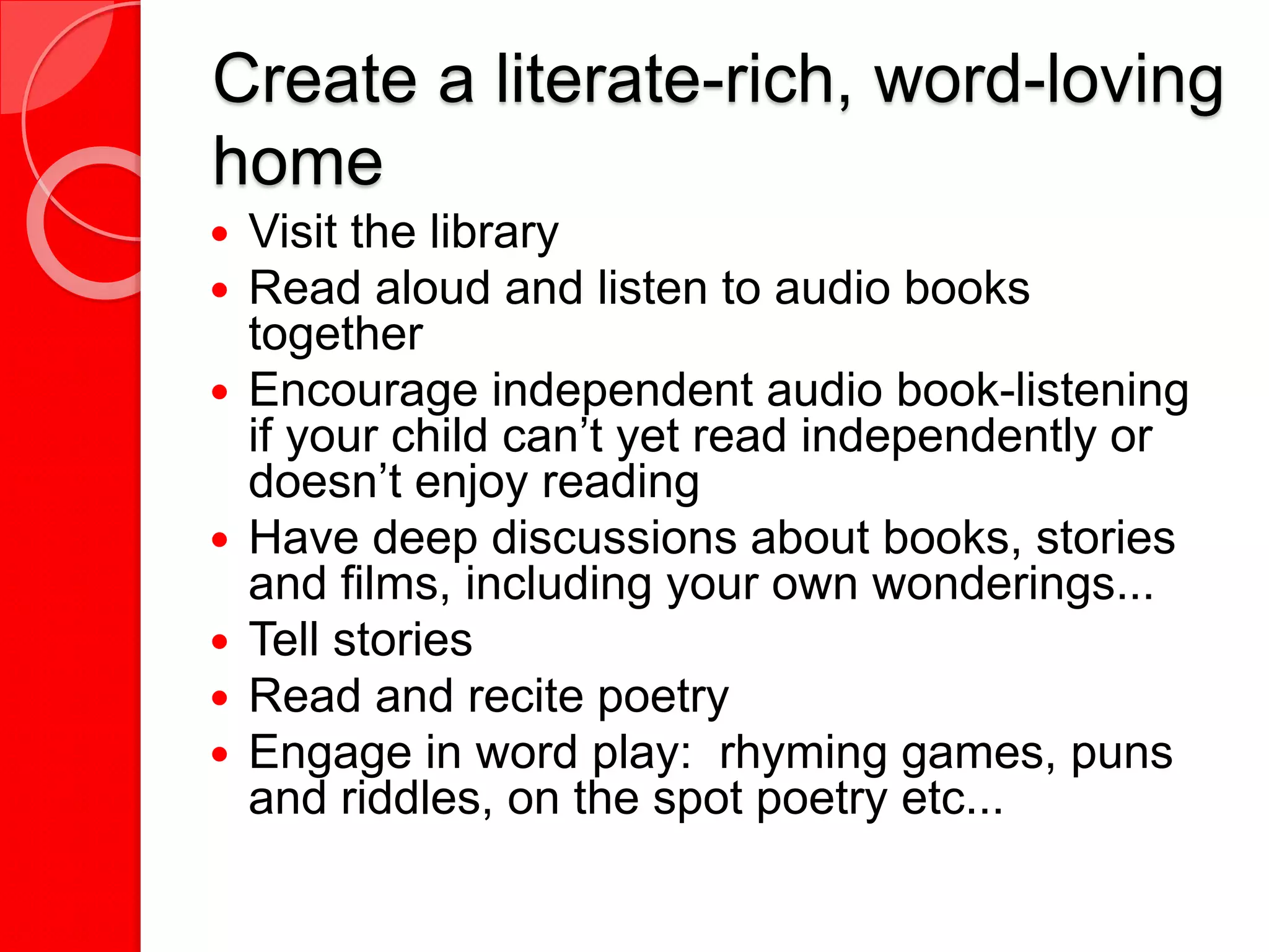 Create a literate-rich, word-loving
home
 Visit the library
 Read aloud and listen to audio books
together
 Encourage independent audio book-listening
if your child can’t yet read independently or
doesn’t enjoy reading
 Have deep discussions about books, stories
and films, including your own wonderings...
 Tell stories
 Read and recite poetry
 Engage in word play: rhyming games, puns
and riddles, on the spot poetry etc...
 