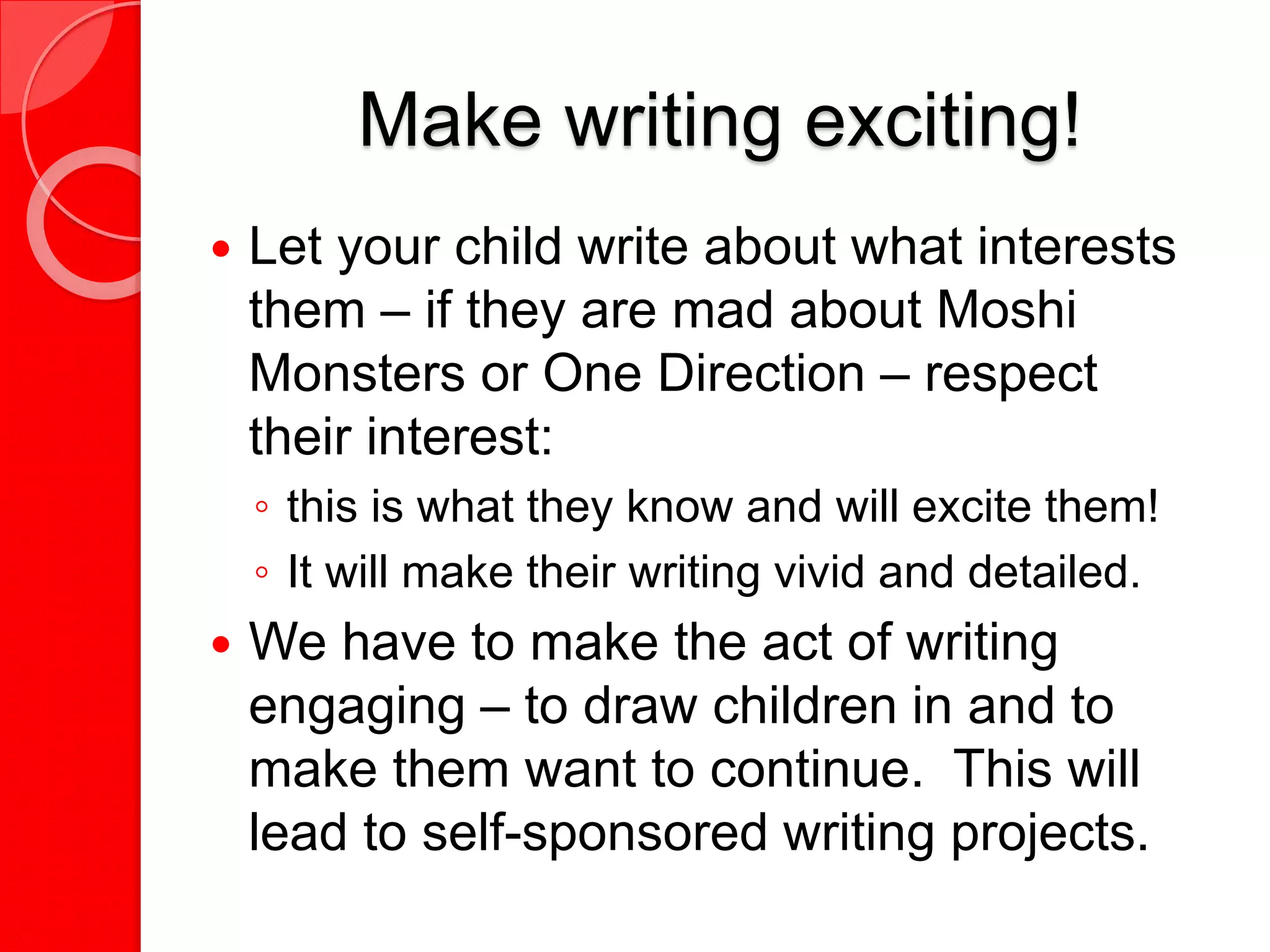 Make writing exciting!
 Let your child write about what interests
them – if they are mad about Moshi
Monsters or One Direction – respect
their interest:
◦ this is what they know and will excite them!
◦ It will make their writing vivid and detailed.
 We have to make the act of writing
engaging – to draw children in and to
make them want to continue. This will
lead to self-sponsored writing projects.
 