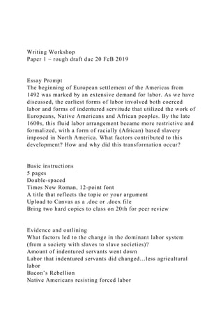Writing Workshop
Paper 1 – rough draft due 20 FeB 2019
Essay Prompt
The beginning of European settlement of the Americas from
1492 was marked by an extensive demand for labor. As we have
discussed, the earliest forms of labor involved both coerced
labor and forms of indentured servitude that utilized the work of
Europeans, Native Americans and African peoples. By the late
1600s, this fluid labor arrangement became more restrictive and
formalized, with a form of racially (African) based slavery
imposed in North America. What factors contributed to this
development? How and why did this transformation occur?
Basic instructions
5 pages
Double-spaced
Times New Roman, 12-point font
A title that reflects the topic or your argument
Upload to Canvas as a .doc or .docx file
Bring two hard copies to class on 20th for peer review
Evidence and outlining
What factors led to the change in the dominant labor system
(from a society with slaves to slave societies)?
Amount of indentured servants went down
Labor that indentured servants did changed…less agricultural
labor
Bacon’s Rebellion
Native Americans resisting forced labor
 