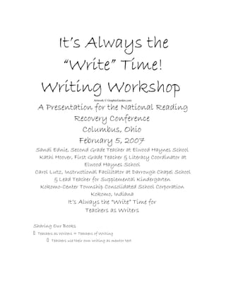 It’s Always the
“Write” Time!
Writing Workshop
Artwork © GraphicGarden.com
A Presentation for the National Reading
Recovery Conference
Columbus, Ohio
February 5, 2007
Sandi Ednie, Second Grade Teacher at Elwood Haynes School
Kathi Hoover, First Grade Teacher & Literacy Coordinator at
Elwood Haynes School
Carol Lutz, Instructional Facilitator at Darrough Chapel School
& Lead Teacher for Supplemental Kindergarten
Kokomo-Center Township Consolidated School Corporation
Kokomo, Indiana
It’s Always the “Write” Time for
Teachers as Writers
Sharing Our Books
􀀄Teachers as Writers = Teachers of Writing
􀀄Teachers use their own writing as mentor text
 