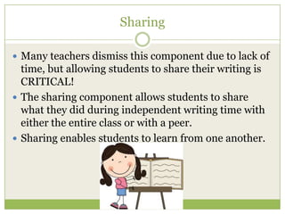 Sharing
 Many teachers dismiss this component due to lack of

time, but allowing students to share their writing is
CRITICAL!
 The sharing component allows students to share
what they did during independent writing time with
either the entire class or with a peer.
 Sharing enables students to learn from one another.

 