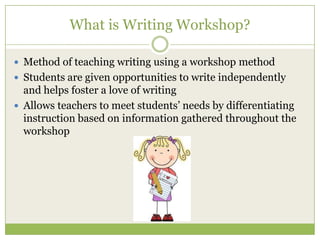 What is Writing Workshop?
 Method of teaching writing using a workshop method
 Students are given opportunities to write independently

and helps foster a love of writing
 Allows teachers to meet students’ needs by differentiating
instruction based on information gathered throughout the
workshop

 