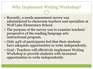 Why Implement Writing Workshop?
 Recently, a needs assessment survey was

administered to classroom teachers and specialists at
Wolf Lake Elementary School.
 The purpose of the survey was to examine teachers’
perspective of the reading/language arts
instructional program.
 Only 44% of participants feel that their students
have adequate opportunities to write independently.
 Goal : Teachers will effectively implement Writing
Workshop to provide students with increased
opportunities to write independently.

 