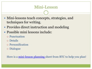 Mini-Lesson
 Mini-lessons teach concepts, strategies, and

techniques for writing.
 Provides direct instruction and modeling
 Possible mini lessons include:






Punctuation
Details
Personification
Dialogue

Here is a mini-lesson planning sheet from BTC to help you plan!

 