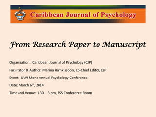 From Research Paper to Manuscript
Organization: Caribbean Journal of Psychology (CJP)
Facilitator & Author: Marina Ramkissoon, Co-Chief Editor, CJP
Event: UWI Mona Annual Psychology Conference
Date: March 6th, 2014
Time and Venue: 1.30 – 3 pm, FSS Conference Room

 