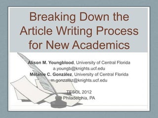 Breaking Down the
Article Writing Process
 for New Academics
 Alison M. Youngblood, University of Central Florida
             a.youngb@knights.ucf.edu
  Melanie C. González, University of Central Florida
            m.gonzalez@knights.ucf.edu

                   TESOL 2012
                  Philadelphia, PA
 