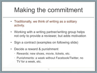 Making the commitment
• Traditionally, we think of writing as a solitary
  activity.

• Working with a writing partner/writing group helps
  not only to provide a reviewer, but adds motivation

• Sign a contract (examples on following slide)

• Decide a reward & punishment
  • Rewards: new shoes, movie, tickets, etc.
  • Punishments: a week without Facebook/Twitter, no
    TV for a week, etc.

                           10
 