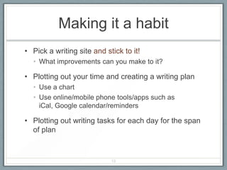 Making it a habit
• Pick a writing site and stick to it!
  • What improvements can you make to it?

• Plotting out your time and creating a writing plan
  • Use a chart
  • Use online/mobile phone tools/apps such as
    iCal, Google calendar/reminders

• Plotting out writing tasks for each day for the span
  of plan


                            13
 