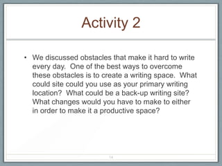Activity 2

• We discussed obstacles that make it hard to write
  every day. One of the best ways to overcome
  these obstacles is to create a writing space. What
  could site could you use as your primary writing
  location? What could be a back-up writing site?
  What changes would you have to make to either
  in order to make it a productive space?




                         14
 