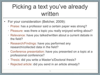 Picking a text you’ve already
                written
• For your consideration (Belcher, 2009):
  • Praise: has a professor said a certain paper was strong?
  • Pleasure: was there a topic you really enjoyed writing about?
  • Relevance: have you talked/written about a current debate in
    the field?
  • Research/Findings: have you performed any
    research/collected data in the field?
  • Conference presentation: have you presented on a topic at a
    professional conference?
  • Thesis: did you write a Master’s/Doctoral thesis?
  • Rejected article: did you send in an article already?

                                18
 