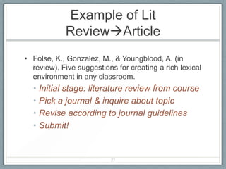 Example of Lit
            ReviewArticle
• Folse, K., Gonzalez, M., & Youngblood, A. (in
  review). Five suggestions for creating a rich lexical
  environment in any classroom.
  • Initial stage: literature review from course
  • Pick a journal & inquire about topic
  • Revise according to journal guidelines
  • Submit!


                          27
 