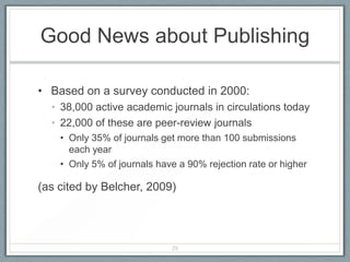 Good News about Publishing

• Based on a survey conducted in 2000:
  • 38,000 active academic journals in circulations today
  • 22,000 of these are peer-review journals
    • Only 35% of journals get more than 100 submissions
      each year
    • Only 5% of journals have a 90% rejection rate or higher

(as cited by Belcher, 2009)




                             29
 