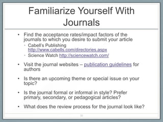 Familiarize Yourself With
             Journals
• Find the acceptance rates/impact factors of the
  journals to which you desire to submit your article
  • Cabell’s Publishing
    http://www.cabells.com/directories.aspx
  • Science Watch http://sciencewatch.com/

• Visit the journal websites – publication guidelines for
  authors
• Is there an upcoming theme or special issue on your
  topic?
• Is the journal formal or informal in style? Prefer
  primary, secondary, or pedagogical articles?
• What does the review process for the journal look like?
                             30
 