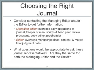 Choosing the Right
          Journal
• Consider contacting the Managing Editor and/or
  the Editor to get further information.
  • Managing editor: oversees daily operations of
    journal; keeper of manuscripts & blind peer review
    processes, copy editor, proofreader
  • Editor: oversees manuscript ideas, content, & makes
    final judgment calls

• What questions would be appropriate to ask these
  journal representatives? Are they the same for
  both the Managing Editor and the Editor?

                          34
 