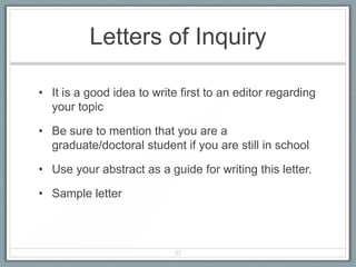 Letters of Inquiry

• It is a good idea to write first to an editor regarding
  your topic

• Be sure to mention that you are a
  graduate/doctoral student if you are still in school

• Use your abstract as a guide for writing this letter.

• Sample letter



                           37
 