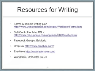 Resources for Writing

• Forms & sample writing plan
  http://www.wendybelcher.com/pages/WorkbookForms.htm

• Self-Control for Mac OS X
  http://www.macupdate.com/app/mac/31289/selfcontrol

• Facebook Groups, EdModo

• DropBox http://www.dropbox.com/

• EverNote http://www.evernote.com/

• Wunderlist, Orchestra To-Do


                            40
 