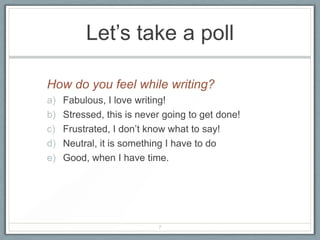 Let’s take a poll

How do you feel while writing?
a)   Fabulous, I love writing!
b)   Stressed, this is never going to get done!
c)   Frustrated, I don’t know what to say!
d)   Neutral, it is something I have to do
e)   Good, when I have time.




                           7
 
