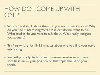 HOW DO I COME UP WITH
ONE?
Sit down and think about the topic you want to write about.Why
do you ﬁnd it interesting? What research do you want to do?
What studies do you want to talk about? What really intrigues
you about it?	

Try free-writing for 10-15 minutes about why you ﬁnd your topic
interesting.	

You will probably ﬁnd that your reasons revolve around one
speciﬁc issue — your position on that topic should be your
thesis.
 