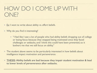 HOW DO I COME UP WITH
ONE?
Ex: I want to write about ability vs. effort beliefs.	

Why do you ﬁnd it interesting?	

“I feel like I saw a lot of people who had ability beliefs dropping out of college
or losing focus because they stopped being motivated once they faced
challenges or setbacks, and I think this could have been prevented, so it
bothers me that we still focus on ability.”	

The student above seems to be particularly interested in how beliefs about
intelligence impact motivation and perseverance.	

THESIS: Ability beliefs are bad because they impair student motivation & lead
to lower levels of perseverance after setbacks.
 