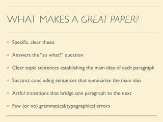 WHAT MAKES A GREAT PAPER?
Speciﬁc, clear thesis	

Answers the “so what?” question	

Clear topic sentences establishing the main idea of each paragraph	

Succinct concluding sentences that summarize the main idea	

Artful transitions that bridge one paragraph to the next	

Few (or no) grammatical/typographical errors
 
