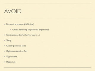AVOID
Personal pronouns (I,We,You)	

Unless referring to personal experience	

Contractions (isn’t, they’re, won’t…)	

Slang	

Overly personal tone	

Opinions stated as fact	

Vague ideas	

Plagiarism
 