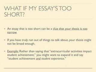 WHAT IF MY ESSAY’STOO
SHORT?
An essay that is too short can be a clue that your thesis is too
narrow.	

If you have truly run out of things to talk about, your thesis might
not be broad enough.	

Example: Rather than saying that “extracurricular activities impact
student achievement,” you might want to expand it and say
“student achievement and student experience.”
 