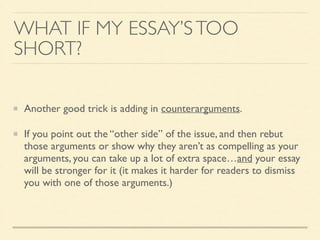 WHAT IF MY ESSAY’STOO
SHORT?
Another good trick is adding in counterarguments.	

If you point out the “other side” of the issue, and then rebut
those arguments or show why they aren’t as compelling as your
arguments, you can take up a lot of extra space…and your essay
will be stronger for it (it makes it harder for readers to dismiss
you with one of those arguments.)
 