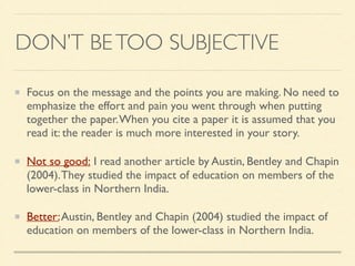 DON’T BETOO SUBJECTIVE
Focus on the message and the points you are making. No need to
emphasize the effort and pain you went through when putting
together the paper.When you cite a paper it is assumed that you
read it: the reader is much more interested in your story.	

Not so good: I read another article by Austin, Bentley and Chapin
(2004).They studied the impact of education on members of the
lower-class in Northern India.
Better:Austin, Bentley and Chapin (2004) studied the impact of
education on members of the lower-class in Northern India.
 