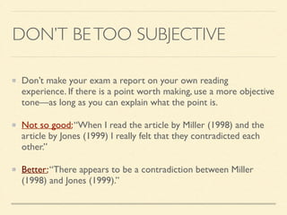 DON’T BETOO SUBJECTIVE
Don’t make your exam a report on your own reading
experience. If there is a point worth making, use a more objective
tone—as long as you can explain what the point is.	

Not so good:“When I read the article by Miller (1998) and the
article by Jones (1999) I really felt that they contradicted each
other.”	

Better:“There appears to be a contradiction between Miller
(1998) and Jones (1999).”
 