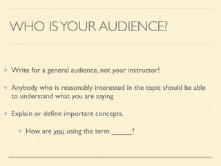 WHO ISYOUR AUDIENCE?
Write for a general audience, not your instructor!	

Anybody who is reasonably interested in the topic should be able
to understand what you are saying	

Explain or deﬁne important concepts.	

How are you using the term _____?
 