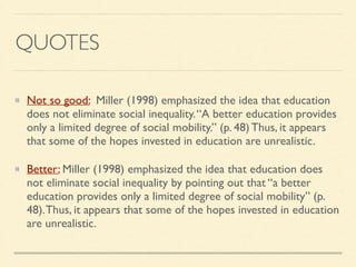QUOTES
Not so good: Miller (1998) emphasized the idea that education
does not eliminate social inequality.“A better education provides
only a limited degree of social mobility.” (p. 48) Thus, it appears
that some of the hopes invested in education are unrealistic.	

Better: Miller (1998) emphasized the idea that education does
not eliminate social inequality by pointing out that “a better
education provides only a limited degree of social mobility” (p.
48).Thus, it appears that some of the hopes invested in education
are unrealistic.
 
