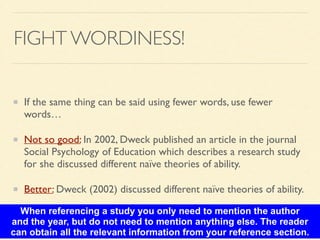 FIGHT WORDINESS!
If the same thing can be said using fewer words, use fewer
words…	

Not so good: In 2002, Dweck published an article in the journal
Social Psychology of Education which describes a research study
for she discussed different naïve theories of ability. 	

Better: Dweck (2002) discussed different naïve theories of ability.
When referencing a study you only need to mention the author
and the year, but do not need to mention anything else. The reader
can obtain all the relevant information from your reference section.
 