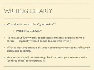 WRITING CLEARLY
What does it mean to be a “good writer”?	

WRITING CLEARLY.
It’s not about fancy words, complicated sentences, or poetic turns of
phrase — especially when it comes to academic writing.	

What is most important is that you communicate your points effectively,
clearly, and succinctly.	

Your reader should not have to go back and read your sentence twice
(or three times) to understand it.
 