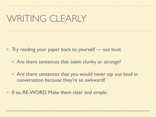 WRITING CLEARLY
Try reading your paper back to yourself — out loud.	

Are there sentences that seem clunky or strange?	

Are there sentences that you would never say out loud in
conversation because they’re so awkward?	

If so, RE-WORD. Make them clear and simple.
 