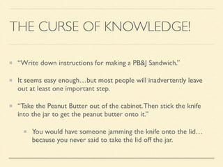 THE CURSE OF KNOWLEDGE!
“Write down instructions for making a PB&J Sandwich.”	

It seems easy enough…but most people will inadvertently leave
out at least one important step.	

“Take the Peanut Butter out of the cabinet.Then stick the knife
into the jar to get the peanut butter onto it.”	

You would have someone jamming the knife onto the lid…
because you never said to take the lid off the jar.
 