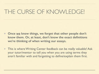THE CURSE OF KNOWLEDGE!
Once we know things, we forget that other people don’t
know them. Or, at least, don’t know the exact deﬁnitions
we’re thinking of when writing our essays.
This is where Writing Center feedback can be really valuable! Ask
your tutor/mentor to tell you when you are using terms they
aren’t familiar with and forgetting to deﬁne/explain them ﬁrst.
 