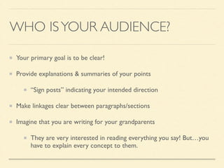 WHO ISYOUR AUDIENCE?
Your primary goal is to be clear!	

Provide explanations & summaries of your points	

“Sign posts” indicating your intended direction	

Make linkages clear between paragraphs/sections	

Imagine that you are writing for your grandparents	

They are very interested in reading everything you say! But…you
have to explain every concept to them.
 