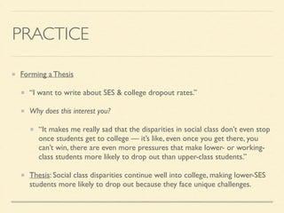 PRACTICE
Forming a Thesis	

“I want to write about SES & college dropout rates.”	

Why does this interest you?	

“It makes me really sad that the disparities in social class don’t even stop
once students get to college — it’s like, even once you get there, you
can’t win, there are even more pressures that make lower- or working-
class students more likely to drop out than upper-class students.”	

Thesis: Social class disparities continue well into college, making lower-SES
students more likely to drop out because they face unique challenges.
 