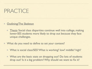 PRACTICE
Outlining/The Skeleton	

Thesis: Social class disparities continue well into college, making
lower-SES students more likely to drop out because they face
unique challenges.	

What do you need to deﬁne to set your context?	

What is social class/SES? What is working? low? middle? high?	

What are the basic stats on dropping out? Do lots of students
drop out? Is it a big problem? Why should we want to ﬁx it?
 