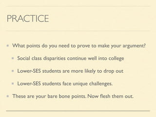 PRACTICE
What points do you need to prove to make your argument?	

Social class disparities continue well into college	

Lower-SES students are more likely to drop out	

Lower-SES students face unique challenges.	

These are your bare bone points. Now ﬂesh them out.
 