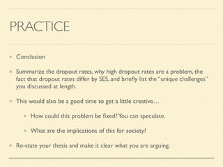 PRACTICE
Conclusion	

Summarize the dropout rates, why high dropout rates are a problem, the
fact that dropout rates differ by SES, and brieﬂy list the “unique challenges”
you discussed at length.	

This would also be a good time to get a little creative…	

How could this problem be ﬁxed?You can speculate.	

What are the implications of this for society?	

Re-state your thesis and make it clear what you are arguing.
 