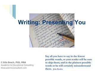 Writing: Presenting You
C Gita Bosch, PhD, MBA
Academic & Educational Consulting
theacademicconsultant.com
Say all you have to say in the fewest
possible words, or your reader will be
sure to skip them; and in the plainest
possible words or he will certainly
misunderstand them. John Ruskin
 