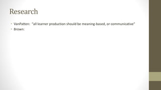 Research
• VanPatten: “all learner production should be meaning-based, or communicative”
• Brown:
 